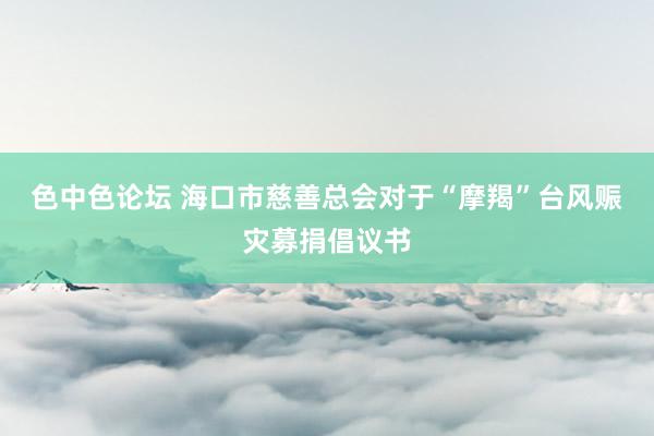 色中色论坛 海口市慈善总会对于“摩羯”台风赈灾募捐倡议书