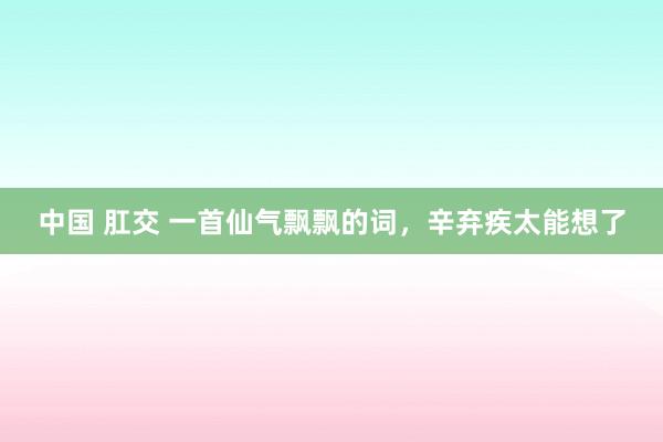 中国 肛交 一首仙气飘飘的词，辛弃疾太能想了