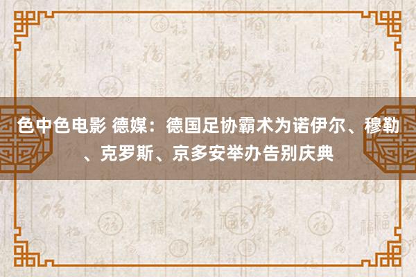色中色电影 德媒:德国足协霸术为诺伊尔、穆勒、克罗斯、京多安举办告别庆典