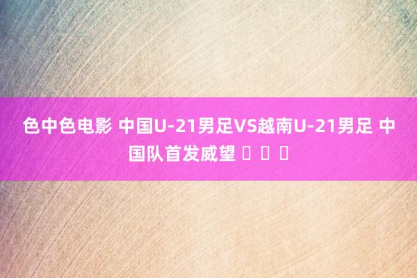 色中色电影 中国U-21男足VS越南U-21男足 中国队首发威望 ​​​