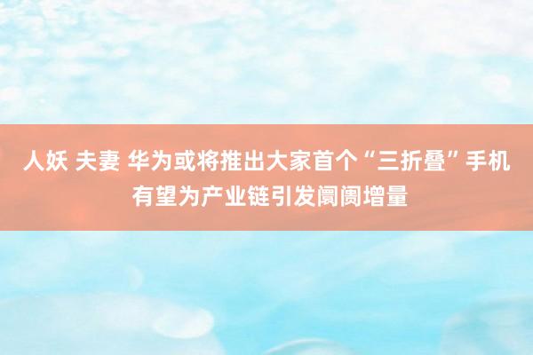人妖 夫妻 华为或将推出大家首个“三折叠”手机 有望为产业链引发阛阓增量