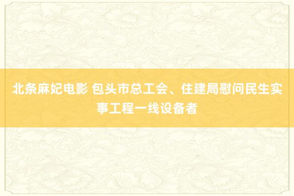 北条麻妃电影 包头市总工会、住建局慰问民生实事工程一线设备者