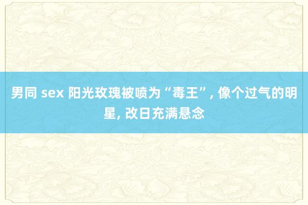 男同 sex 阳光玫瑰被喷为“毒王”， 像个过气的明星， 改日充满悬念