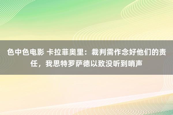 色中色电影 卡拉菲奥里：裁判需作念好他们的责任，我思特罗萨德以致没听到哨声