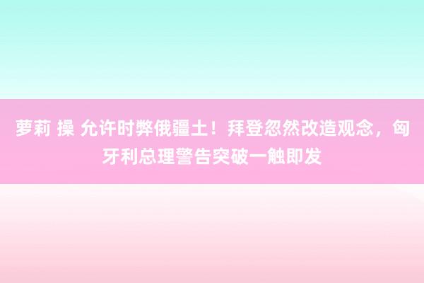 萝莉 操 允许时弊俄疆土！拜登忽然改造观念，匈牙利总理警告突破一触即发
