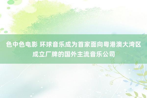 色中色电影 环球音乐成为首家面向粤港澳大湾区成立厂牌的国外主流音乐公司