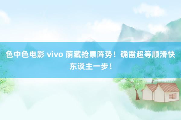 色中色电影 vivo 荫藏抢票阵势！确凿超等顺滑快东谈主一步！