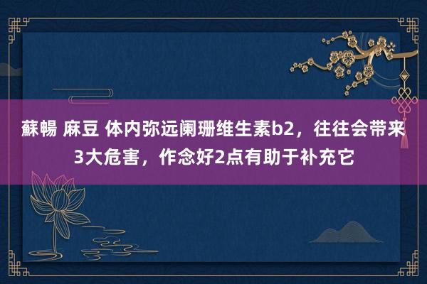 蘇暢 麻豆 体内弥远阑珊维生素b2，往往会带来3大危害，作念好2点有助于补充它