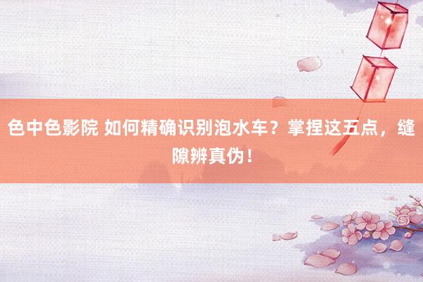 色中色影院 如何精确识别泡水车？掌捏这五点，缝隙辨真伪！