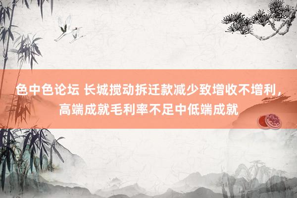 色中色论坛 长城搅动拆迁款减少致增收不增利，高端成就毛利率不足中低端成就
