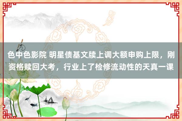 色中色影院 明星债基文牍上调大额申购上限，刚资格赎回大考，行业上了检修流动性的天真一课