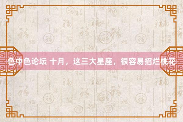 色中色论坛 十月，这三大星座，很容易招烂桃花
