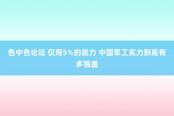 色中色论坛 仅用5%的能力 中国军工实力到底有多强盛