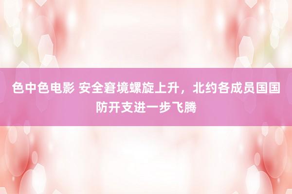 色中色电影 安全窘境螺旋上升，北约各成员国国防开支进一步飞腾