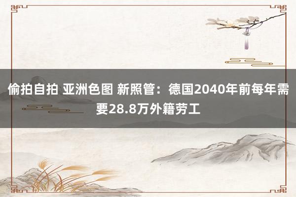 偷拍自拍 亚洲色图 新照管：德国2040年前每年需要28.8万外籍劳工