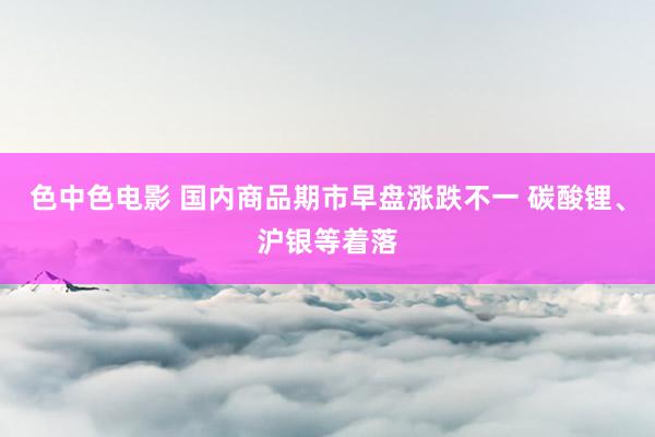色中色电影 国内商品期市早盘涨跌不一 碳酸锂、沪银等着落