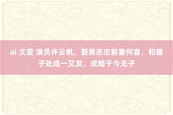 ai 文爱 演员许云帆，娶黄志忠前妻何音，和继子处成一又友，成婚于今无子