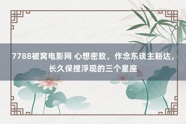 7788被窝电影网 心想密致，作念东谈主豁达，长久保捏浮现的三个星座