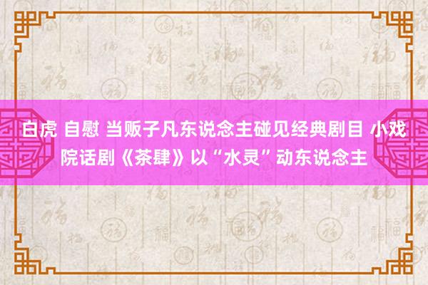 白虎 自慰 当贩子凡东说念主碰见经典剧目 小戏院话剧《茶肆》以“水灵”动东说念主