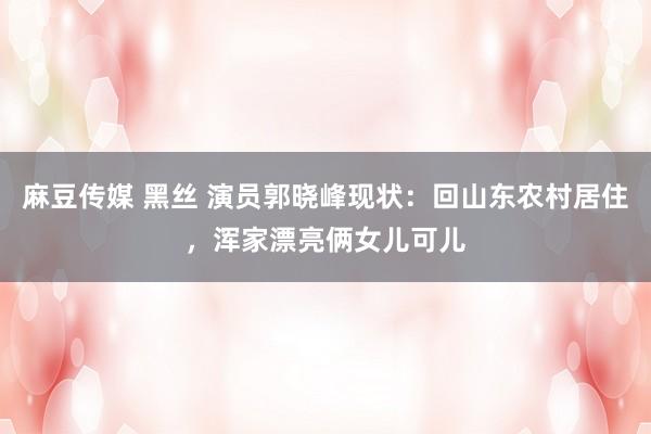 麻豆传媒 黑丝 演员郭晓峰现状：回山东农村居住，浑家漂亮俩女儿可儿
