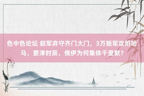 色中色论坛 叙军弃守齐门大门，3万叛军攻陷哈马，要津时辰，俄伊为何集体千里默？