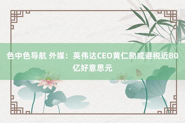 色中色导航 外媒：英伟达CEO黄仁勋或避税近80亿好意思元