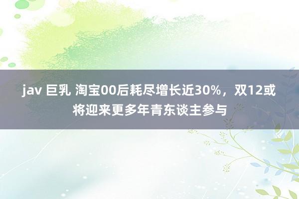 jav 巨乳 淘宝00后耗尽增长近30%，双12或将迎来更多年青东谈主参与