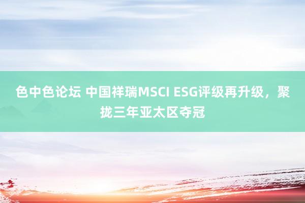 色中色论坛 中国祥瑞MSCI ESG评级再升级，聚拢三年亚太区夺冠