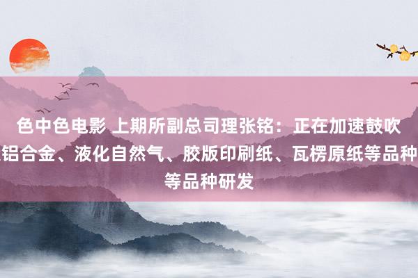色中色电影 上期所副总司理张铭：正在加速鼓吹锻造铝合金、液化自然气、胶版印刷纸、瓦楞原纸等品种研发