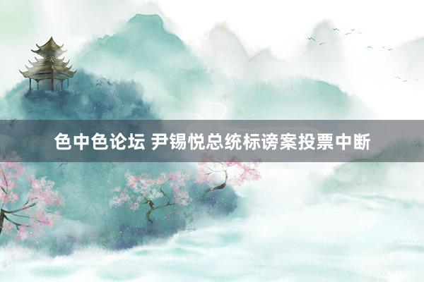 色中色论坛 尹锡悦总统标谤案投票中断