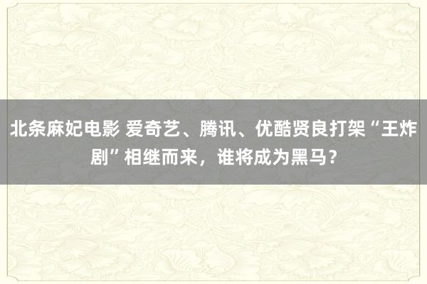 北条麻妃电影 爱奇艺、腾讯、优酷贤良打架“王炸剧”相继而来，谁将成为黑马？