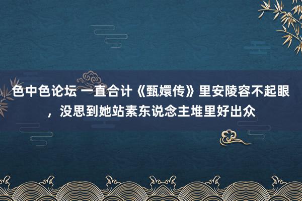 色中色论坛 一直合计《甄嬛传》里安陵容不起眼，没思到她站素东说念主堆里好出众