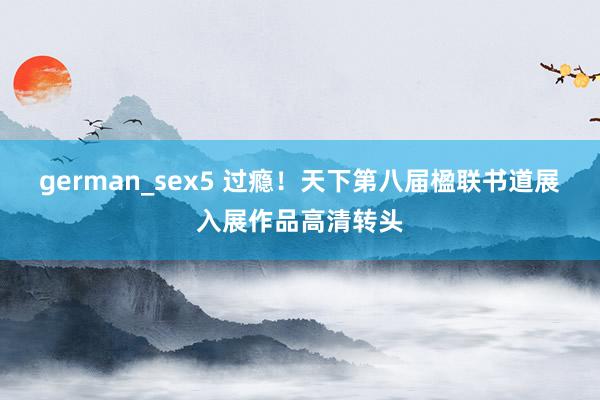 german_sex5 过瘾！天下第八届楹联书道展入展作品高清转头