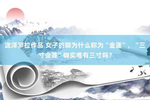 泷泽萝拉作品 女子的脚为什么称为“金莲”，“三寸金莲”确实唯有三寸吗？