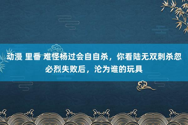 动漫 里番 难怪杨过会自自杀，你看陆无双刺杀忽必烈失败后，沦为谁的玩具