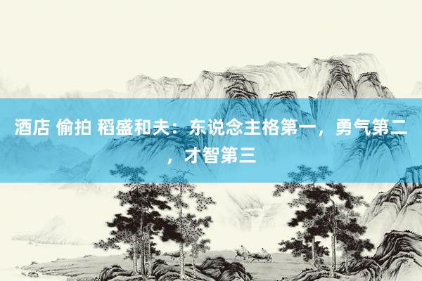酒店 偷拍 稻盛和夫：东说念主格第一，勇气第二，才智第三