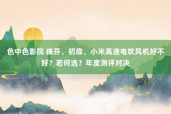 色中色影院 徕芬、初扉、小米高速电吹风机好不好？若何选？年度测评对决