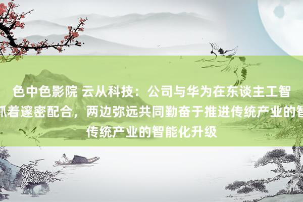 色中色影院 云从科技：公司与华为在东谈主工智能鸿沟保抓着邃密配合，两边弥远共同勤奋于推进传统产业的智能化升级