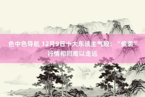 色中色导航 12月9日十大东谈主气股：“偷袭”行情相同难以走远