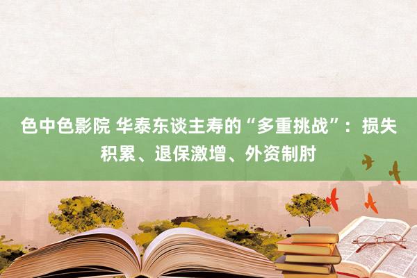 色中色影院 华泰东谈主寿的“多重挑战”：损失积累、退保激增、外资制肘