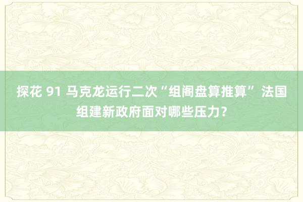 探花 91 马克龙运行二次“组阁盘算推算” 法国组建新政府面对哪些压力？