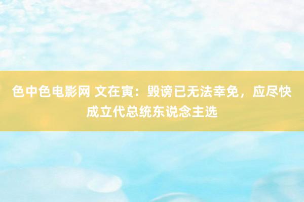 色中色电影网 文在寅：毁谤已无法幸免，应尽快成立代总统东说念主选
