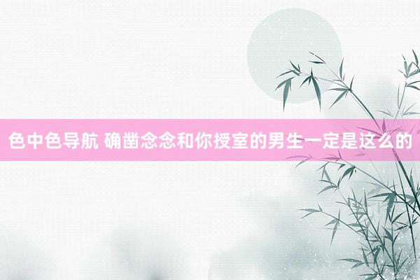 色中色导航 确凿念念和你授室的男生一定是这么的