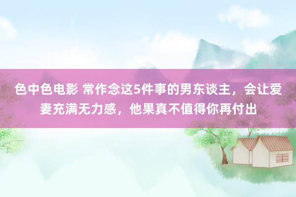 色中色电影 常作念这5件事的男东谈主，会让爱妻充满无力感，他果真不值得你再付出