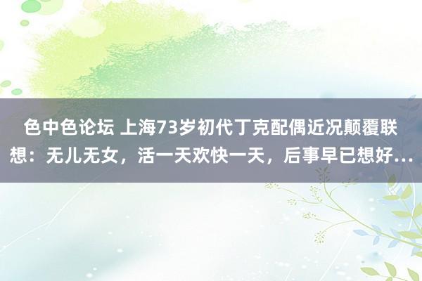 色中色论坛 上海73岁初代丁克配偶近况颠覆联想：无儿无女，活一天欢快一天，后事早已想好…