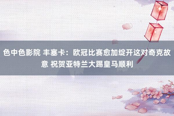 色中色影院 丰塞卡：欧冠比赛愈加绽开这对奇克故意 祝贺亚特兰大踢皇马顺利