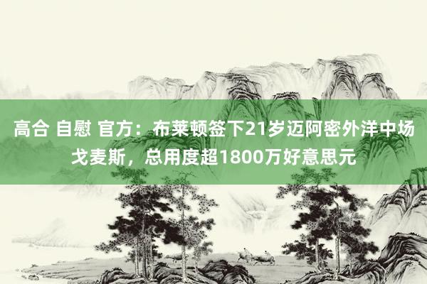 高合 自慰 官方：布莱顿签下21岁迈阿密外洋中场戈麦斯，总用度超1800万好意思元