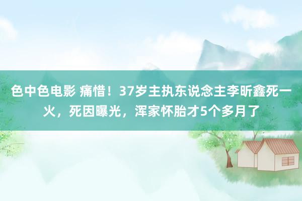 色中色电影 痛惜！37岁主执东说念主李昕鑫死一火，死因曝光，浑家怀胎才5个多月了