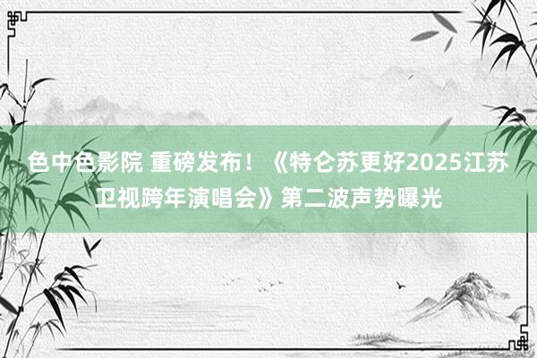 色中色影院 重磅发布!《特仑苏更好2025江苏卫视跨年演唱会》第二波声势曝光