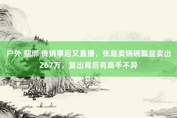 户外 捆绑 传销事后又直播，张庭卖锅碗瓢盆卖出267万，复出背后有高手不异